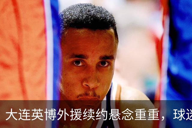 大连英博外援续约悬念重重，球迷们的心跳加速